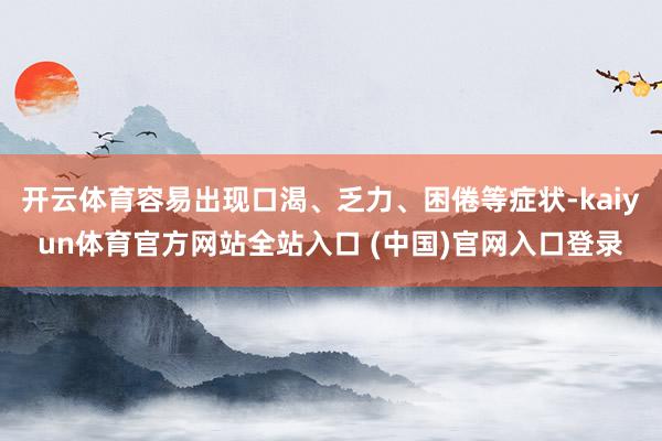 开云体育容易出现口渴、乏力、困倦等症状-kaiyun体育官方网站全站入口 (中国)官网入口登录