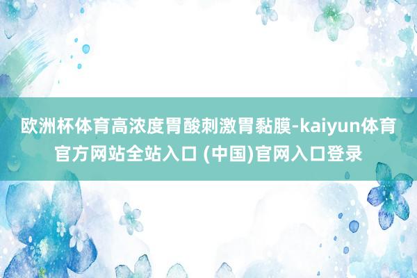 欧洲杯体育高浓度胃酸刺激胃黏膜-kaiyun体育官方网站全站入口 (中国)官网入口登录