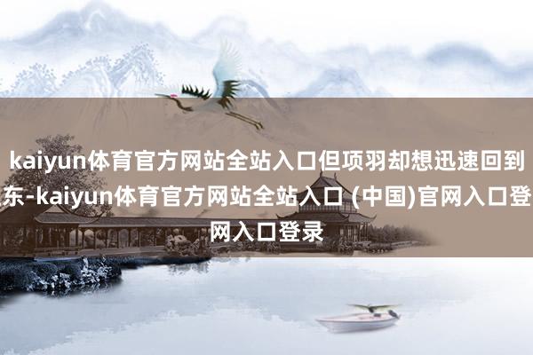 kaiyun体育官方网站全站入口但项羽却想迅速回到江东-kaiyun体育官方网站全站入口 (中国)官网入口登录