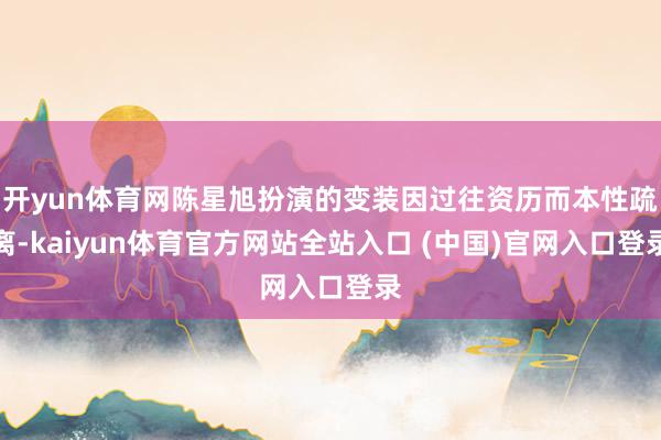 开yun体育网陈星旭扮演的变装因过往资历而本性疏离-kaiyun体育官方网站全站入口 (中国)官网入口登录